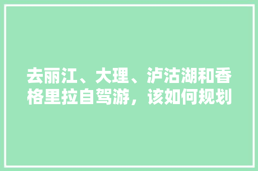 去丽江、大理、泸沽湖和香格里拉自驾游，该如何规划行程「云南旅游三圣塔攻略路线图」 去丽江、大理、泸沽湖和香格里拉自驾游，该如何规划行程「云南旅游三圣塔攻略路线图」 汽车常识