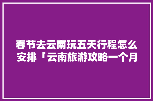 春节去云南玩五天行程怎么安排「云南旅游攻略一个月」 春节去云南玩五天行程怎么安排「云南旅游攻略一个月」 健康母婴