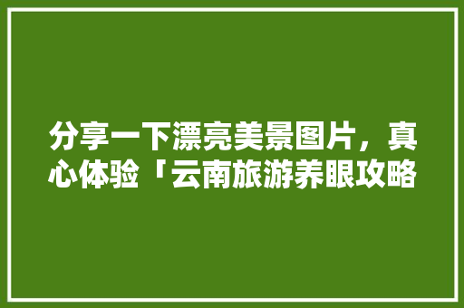 分享一下漂亮美景图片，真心体验「云南旅游养眼攻略一日游」 分享一下漂亮美景图片，真心体验「云南旅游养眼攻略一日游」 健康母婴