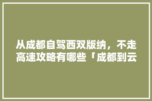 从成都自驾西双版纳，不走高速攻略有哪些「成都到云南旅游三天攻略路线」 从成都自驾西双版纳，不走高速攻略有哪些「成都到云南旅游三天攻略路线」 汽车常识