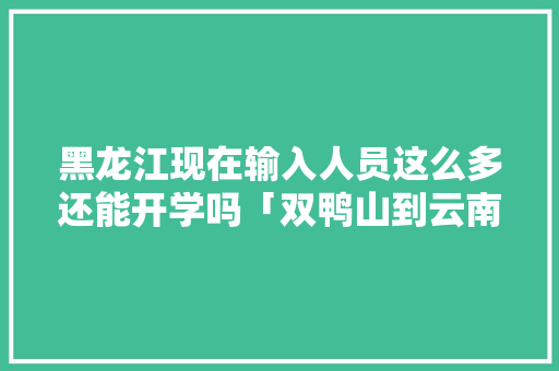 黑龙江现在输入人员这么多还能开学吗「双鸭山到云南旅游攻略路线」 黑龙江现在输入人员这么多还能开学吗「双鸭山到云南旅游攻略路线」 健康母婴