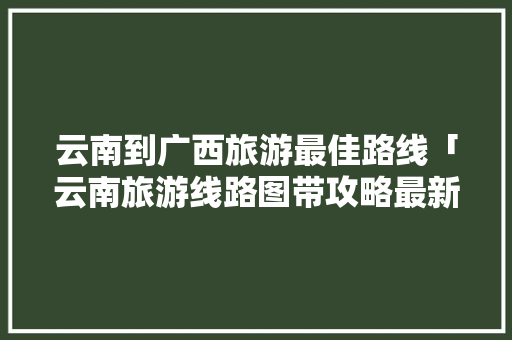 云南到广西旅游最佳路线「云南旅游线路图带攻略最新」 云南到广西旅游最佳路线「云南旅游线路图带攻略最新」 健康母婴