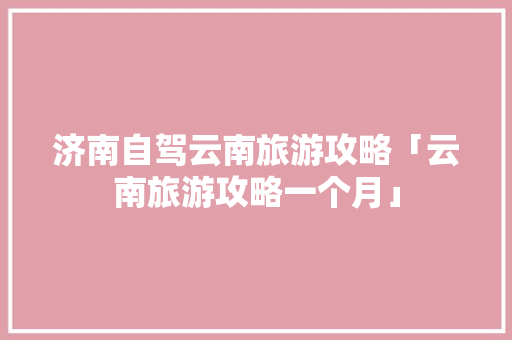济南自驾云南旅游攻略「云南旅游攻略一个月」 济南自驾云南旅游攻略「云南旅游攻略一个月」 美食菜谱