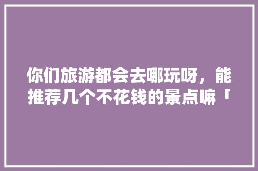 你们旅游都会去哪玩呀，能推荐几个不花钱的景点嘛「嘉善县去云南旅游攻略路线」 你们旅游都会去哪玩呀，能推荐几个不花钱的景点嘛「嘉善县去云南旅游攻略路线」 旅游攻略