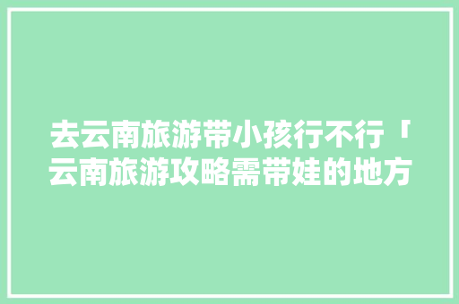 去云南旅游带小孩行不行「云南旅游攻略需带娃的地方」 去云南旅游带小孩行不行「云南旅游攻略需带娃的地方」 健康母婴
