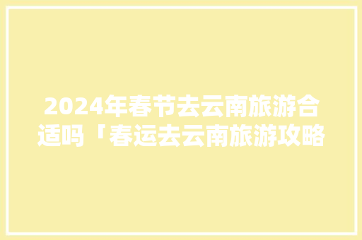 2024年春节去云南旅游合适吗「春运去云南旅游攻略图」 2024年春节去云南旅游合适吗「春运去云南旅游攻略图」 旅游攻略