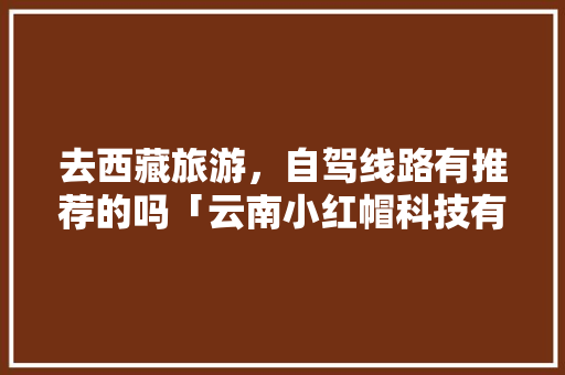 去西藏旅游，自驾线路有推荐的吗「云南小红帽科技有限公司怎么样」 去西藏旅游，自驾线路有推荐的吗「云南小红帽科技有限公司怎么样」 旅游攻略