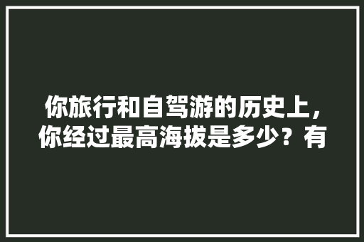 你旅行和自驾游的历史上，你经过最高海拔是多少？有何奇特经历「云南五天四夜游旅游路线」 你旅行和自驾游的历史上，你经过最高海拔是多少？有何奇特经历「云南五天四夜游旅游路线」 旅游攻略