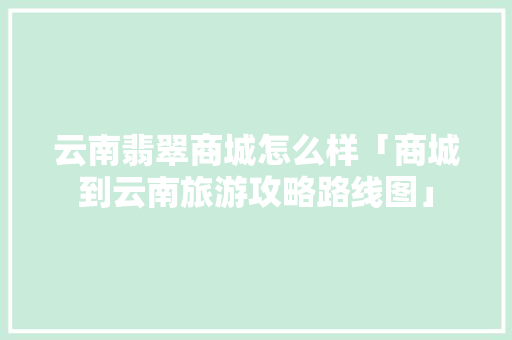 云南翡翠商城怎么样「商城到云南旅游攻略路线图」 云南翡翠商城怎么样「商城到云南旅游攻略路线图」 旅游攻略