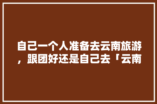 自己一个人准备去云南旅游，跟团好还是自己去「云南旅游攻略吃住行推荐」 自己一个人准备去云南旅游，跟团好还是自己去「云南旅游攻略吃住行推荐」 时尚穿搭