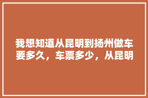 我想知道从昆明到扬州做车要多久，车票多少，从昆明几点出发，几点到达扬州「江苏扬州到云南旅游攻略路线图」 我想知道从昆明到扬州做车要多久，车票多少，从昆明几点出发，几点到达扬州「江苏扬州到云南旅游攻略路线图」 美食菜谱