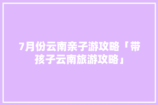 7月份云南亲子游攻略「带孩子云南旅游攻略」 7月份云南亲子游攻略「带孩子云南旅游攻略」 手机电脑
