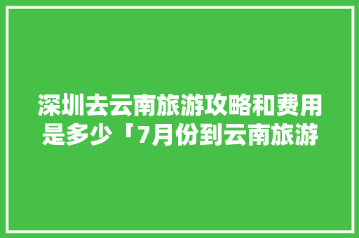 深圳去云南旅游攻略和费用是多少「7月份到云南旅游攻略图片」 深圳去云南旅游攻略和费用是多少「7月份到云南旅游攻略图片」 美食菜谱