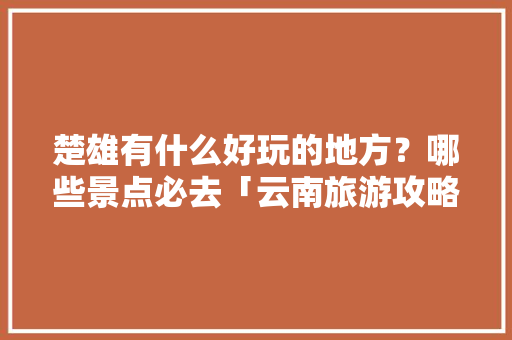 楚雄有什么好玩的地方？哪些景点必去「云南旅游攻略楚雄景点推荐」 楚雄有什么好玩的地方？哪些景点必去「云南旅游攻略楚雄景点推荐」 美食菜谱