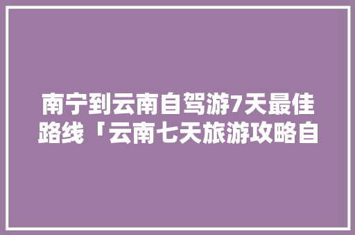 南宁到云南自驾游7天最佳路线「云南七天旅游攻略自由行」 南宁到云南自驾游7天最佳路线「云南七天旅游攻略自由行」 健康母婴