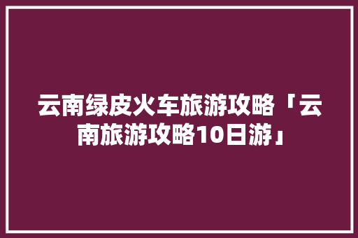 云南绿皮火车旅游攻略「云南旅游攻略10日游」 云南绿皮火车旅游攻略「云南旅游攻略10日游」 旅游攻略