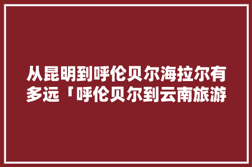 从昆明到呼伦贝尔海拉尔有多远「呼伦贝尔到云南旅游攻略路线」 从昆明到呼伦贝尔海拉尔有多远「呼伦贝尔到云南旅游攻略路线」 健康母婴