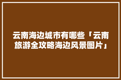 云南海边城市有哪些「云南旅游全攻略海边风景图片」 云南海边城市有哪些「云南旅游全攻略海边风景图片」 美食菜谱