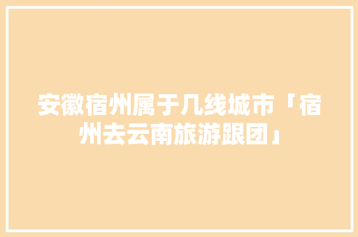 安徽宿州属于几线城市「宿州去云南旅游跟团」 安徽宿州属于几线城市「宿州去云南旅游跟团」 时尚穿搭