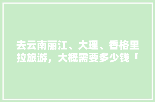 去云南丽江、大理、香格里拉旅游，大概需要多少钱「云南旅游全攻略总费用多少钱」 去云南丽江、大理、香格里拉旅游，大概需要多少钱「云南旅游全攻略总费用多少钱」 时尚穿搭