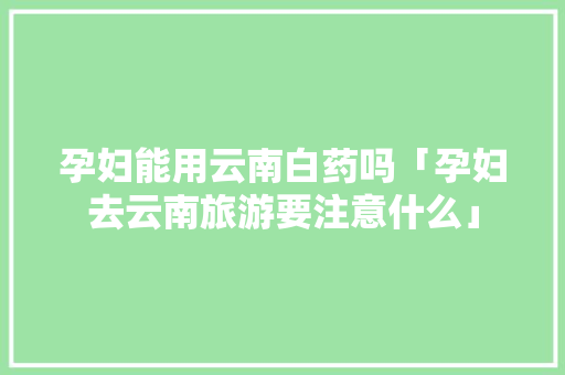 孕妇能用云南白药吗「孕妇去云南旅游要注意什么」 孕妇能用云南白药吗「孕妇去云南旅游要注意什么」 教育法律