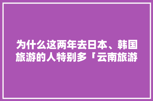 为什么这两年去日本、韩国旅游的人特别多「云南旅游攻略8月5天团游」 为什么这两年去日本、韩国旅游的人特别多「云南旅游攻略8月5天团游」 旅游攻略