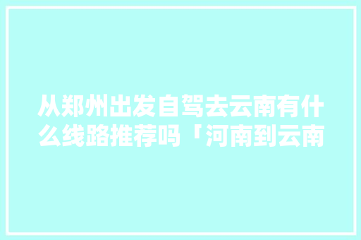 从郑州出发自驾去云南有什么线路推荐吗「河南到云南旅游攻略自驾游」 从郑州出发自驾去云南有什么线路推荐吗「河南到云南旅游攻略自驾游」 手机电脑