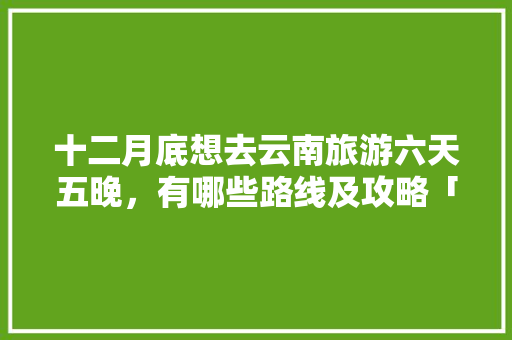 十二月底想去云南旅游六天五晚，有哪些路线及攻略「云南旅游5天攻略及花费」 十二月底想去云南旅游六天五晚，有哪些路线及攻略「云南旅游5天攻略及花费」 旅游攻略