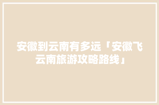 安徽到云南有多远「安徽飞云南旅游攻略路线」 安徽到云南有多远「安徽飞云南旅游攻略路线」 教育法律