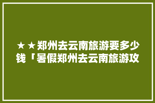 ★★郑州去云南旅游要多少钱「暑假郑州去云南旅游攻略图」 ★★郑州去云南旅游要多少钱「暑假郑州去云南旅游攻略图」 旅游攻略