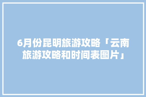 6月份昆明旅游攻略「云南旅游攻略和时间表图片」 6月份昆明旅游攻略「云南旅游攻略和时间表图片」 旅游攻略