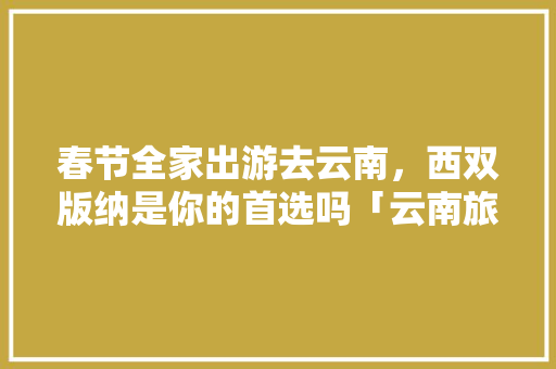 春节全家出游去云南，西双版纳是你的首选吗「云南旅游攻略8月旅游团游」 春节全家出游去云南，西双版纳是你的首选吗「云南旅游攻略8月旅游团游」 美食菜谱