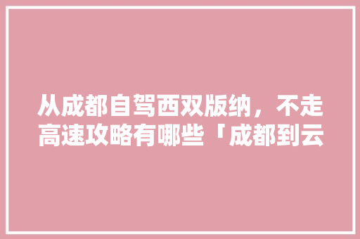 从成都自驾西双版纳，不走高速攻略有哪些「成都到云南旅游攻略5日游」 从成都自驾西双版纳，不走高速攻略有哪些「成都到云南旅游攻略5日游」 手机电脑