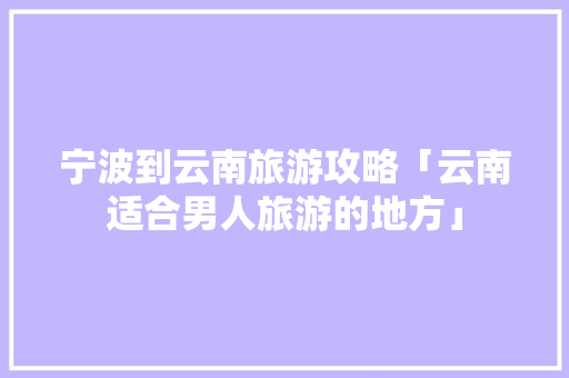 宁波到云南旅游攻略「云南适合男人旅游的地方」 宁波到云南旅游攻略「云南适合男人旅游的地方」 教育法律