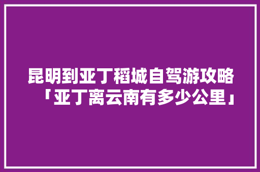 昆明到亚丁稻城自驾游攻略「亚丁离云南有多少公里」 昆明到亚丁稻城自驾游攻略「亚丁离云南有多少公里」 美食菜谱