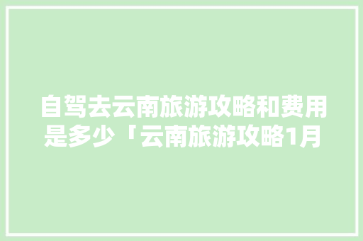 自驾去云南旅游攻略和费用是多少「云南旅游攻略1月最全天气」 自驾去云南旅游攻略和费用是多少「云南旅游攻略1月最全天气」 美食菜谱