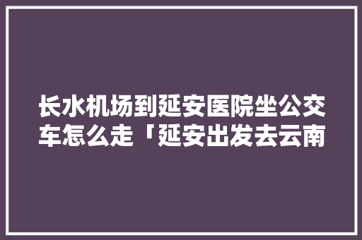 长水机场到延安医院坐公交车怎么走「延安出发去云南旅游攻略路线」 长水机场到延安医院坐公交车怎么走「延安出发去云南旅游攻略路线」 美食菜谱