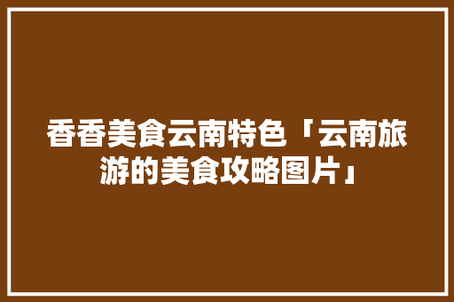 香香美食云南特色「云南旅游的美食攻略图片」 香香美食云南特色「云南旅游的美食攻略图片」 健康母婴
