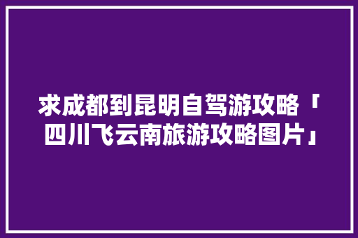 求成都到昆明自驾游攻略「四川飞云南旅游攻略图片」 求成都到昆明自驾游攻略「四川飞云南旅游攻略图片」 汽车常识