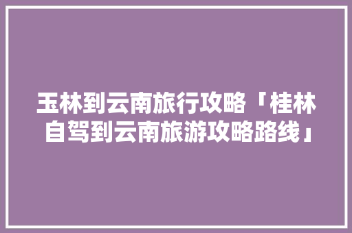 玉林到云南旅行攻略「桂林自驾到云南旅游攻略路线」 玉林到云南旅行攻略「桂林自驾到云南旅游攻略路线」 汽车常识