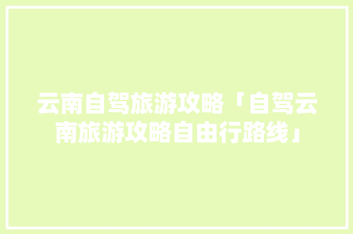云南自驾旅游攻略「自驾云南旅游攻略自由行路线」 云南自驾旅游攻略「自驾云南旅游攻略自由行路线」 汽车常识