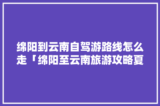 绵阳到云南自驾游路线怎么走「绵阳至云南旅游攻略夏季景点」 绵阳到云南自驾游路线怎么走「绵阳至云南旅游攻略夏季景点」 旅游攻略