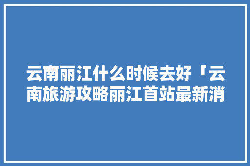 云南丽江什么时候去好「云南旅游攻略丽江首站最新消息」 云南丽江什么时候去好「云南旅游攻略丽江首站最新消息」 汽车常识