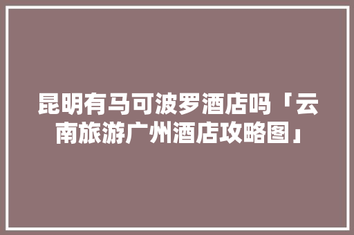 昆明有马可波罗酒店吗「云南旅游广州酒店攻略图」 昆明有马可波罗酒店吗「云南旅游广州酒店攻略图」 手机电脑