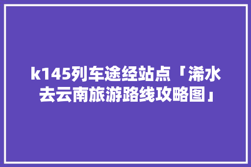 k145列车途经站点「浠水去云南旅游路线攻略图」 k145列车途经站点「浠水去云南旅游路线攻略图」 手机电脑
