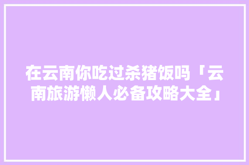在云南你吃过杀猪饭吗「云南旅游懒人必备攻略大全」 在云南你吃过杀猪饭吗「云南旅游懒人必备攻略大全」 手机电脑