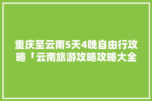 重庆至云南5天4晚自由行攻略「云南旅游攻略攻略大全免费」 重庆至云南5天4晚自由行攻略「云南旅游攻略攻略大全免费」 美食菜谱