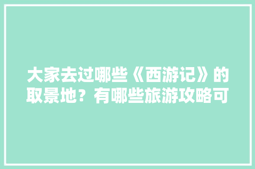 大家去过哪些《西游记》的取景地？有哪些旅游攻略可以分享「遂平去云南旅游路线攻略图」 大家去过哪些《西游记》的取景地？有哪些旅游攻略可以分享「遂平去云南旅游路线攻略图」 汽车常识