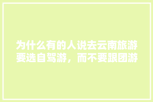 为什么有的人说去云南旅游要选自驾游，而不要跟团游「云南旅游全攻略不用走路的地方」 为什么有的人说去云南旅游要选自驾游，而不要跟团游「云南旅游全攻略不用走路的地方」 健康母婴