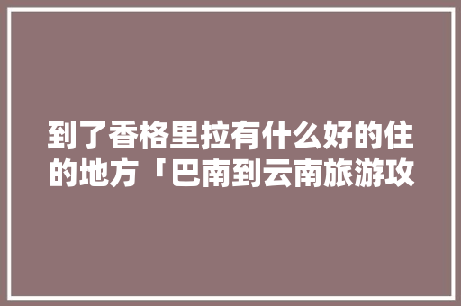 到了香格里拉有什么好的住的地方「巴南到云南旅游攻略路线」 到了香格里拉有什么好的住的地方「巴南到云南旅游攻略路线」 美食菜谱
